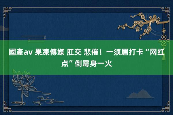 國產av 果凍傳媒 肛交 悲催！一须眉打卡“网红点”倒霉身一火