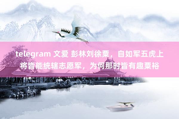 telegram 文爱 彭林刘徐粟，自如军五虎上将皆能统辖志愿军，为何那时皆有趣粟裕