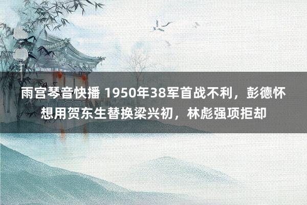 雨宫琴音快播 1950年38军首战不利，彭德怀想用贺东生替换梁兴初，林彪强项拒却