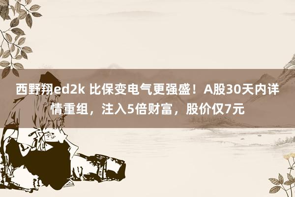 西野翔ed2k 比保变电气更强盛！A股30天内详情重组，注入5倍财富，股价仅7元