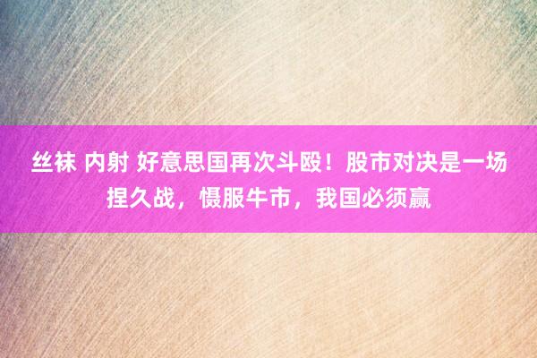 丝袜 内射 好意思国再次斗殴！股市对决是一场捏久战，慑服牛市，我国必须赢