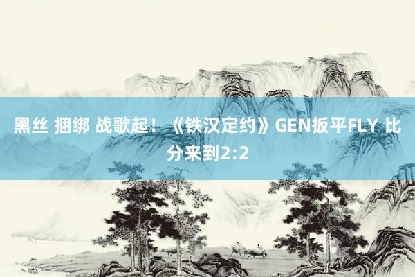 黑丝 捆绑 战歌起！《铁汉定约》GEN扳平FLY 比分来到2:2