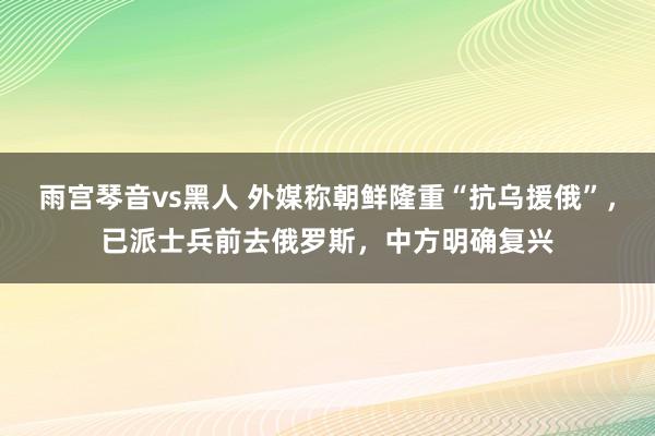 雨宫琴音vs黑人 外媒称朝鲜隆重“抗乌援俄”，已派士兵前去俄罗斯，中方明确复兴