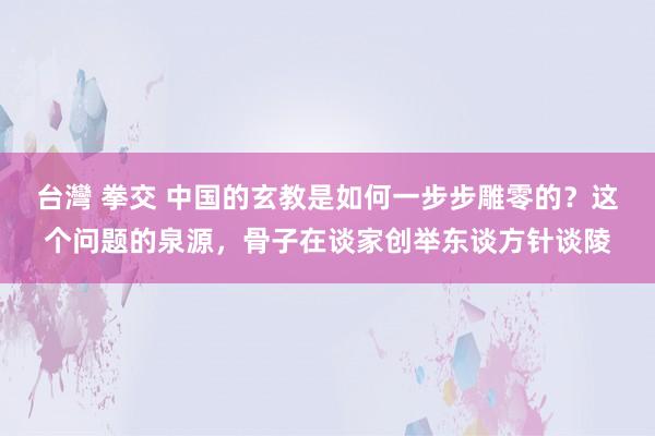 台灣 拳交 中国的玄教是如何一步步雕零的？这个问题的泉源，骨子在谈家创举东谈方针谈陵