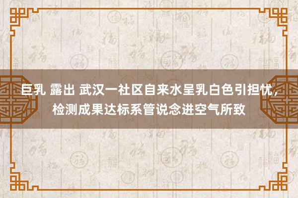 巨乳 露出 武汉一社区自来水呈乳白色引担忧，检测成果达标系管说念进空气所致