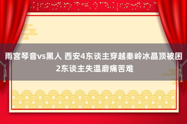 雨宫琴音vs黑人 西安4东谈主穿越秦岭冰晶顶被困 2东谈主失温磨痛苦难