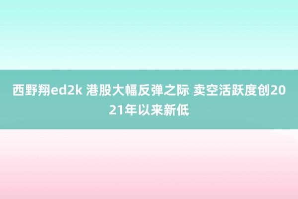 西野翔ed2k 港股大幅反弹之际 卖空活跃度创2021年以来新低