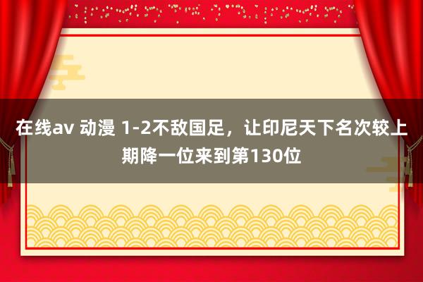 在线av 动漫 1-2不敌国足，让印尼天下名次较上期降一位来到第130位