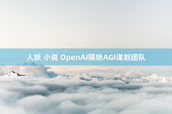 人妖 小说 OpenAI隔绝AGI谋划团队