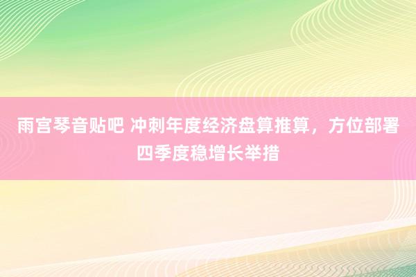 雨宫琴音贴吧 冲刺年度经济盘算推算，方位部署四季度稳增长举措