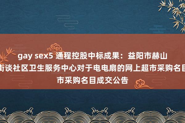 gay sex5 通程控股中标成果：益阳市赫山区会龙山街谈社区卫生服务中心对于电电扇的网上超市采购名目成交公告