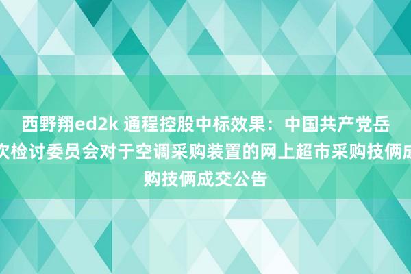 西野翔ed2k 通程控股中标效果：中国共产党岳阳县递次检讨委员会对于空调采购装置的网上超市采购技俩成交公告