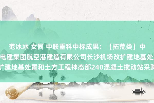 范冰冰 女同 中联重科中标成果：【拓荒类】中国电建水电十六局中国电建集团航空港建造有限公司长沙机场改扩建地基处置和土方工程神态部240混凝土搅动站采购神态中标公示