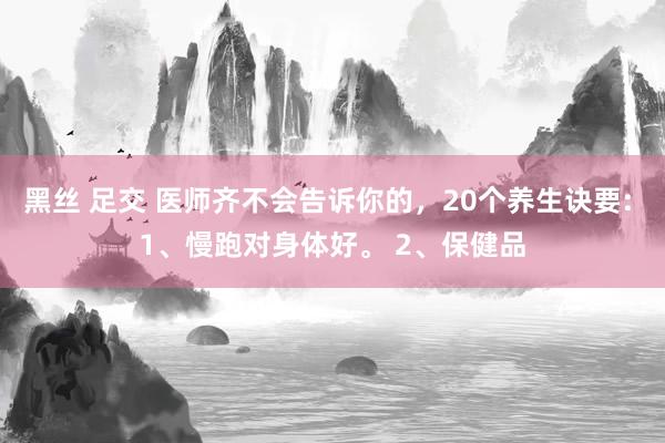 黑丝 足交 医师齐不会告诉你的，20个养生诀要: 1、慢跑对身体好。 2、保健品