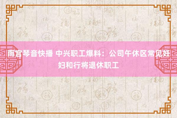 雨宫琴音快播 中兴职工爆料：公司午休区常见妊妇和行将退休职工