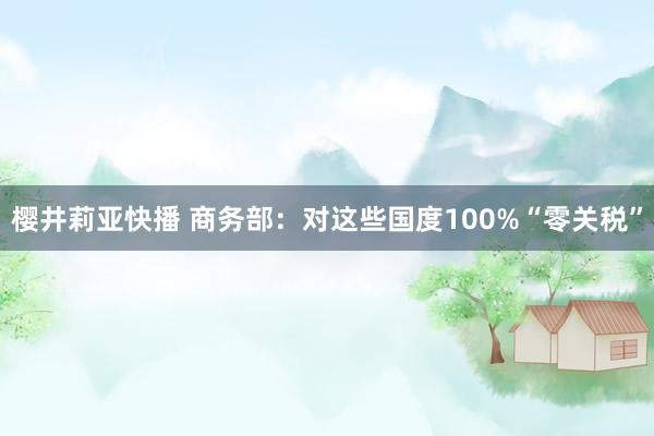 樱井莉亚快播 商务部：对这些国度100%“零关税”