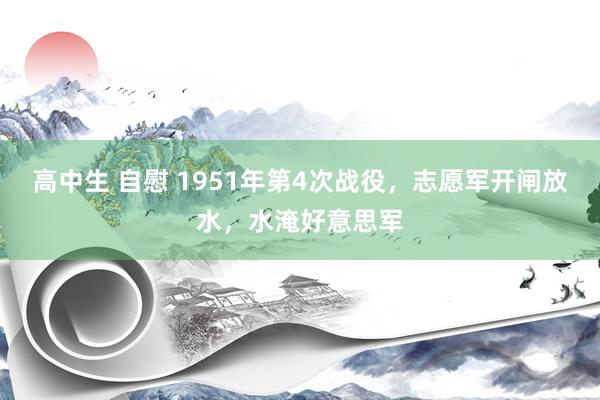 高中生 自慰 1951年第4次战役，志愿军开闸放水，水淹好意思军