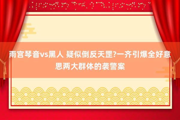 雨宫琴音vs黑人 疑似倒反天罡?一齐引爆全好意思两大群体的袭警案