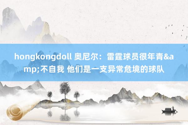 hongkongdoll 奥尼尔：雷霆球员很年青&不自我 他们是一支异常危境的球队