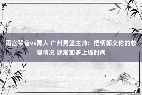 雨宫琴音vs黑人 广州男篮主帅：把柄郭艾伦的收复情况 逐渐加多上场时间