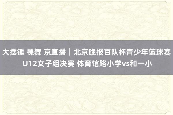 大摆锤 裸舞 京直播｜北京晚报百队杯青少年篮球赛 U12女子组决赛 体育馆路小学vs和一小