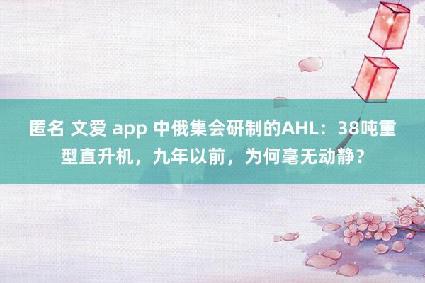 匿名 文爱 app 中俄集会研制的AHL：38吨重型直升机，九年以前，为何毫无动静？