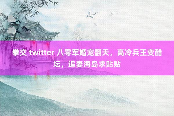 拳交 twitter 八零军婚宠翻天，高冷兵王变醋坛，追妻海岛求贴贴