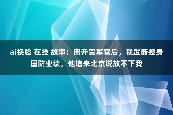 ai换脸 在线 故事：离开贺军官后，我武断投身国防业绩，他追来北京说放不下我