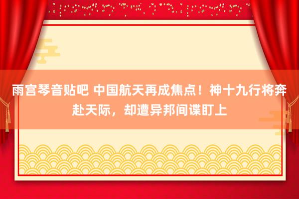 雨宫琴音贴吧 中国航天再成焦点！神十九行将奔赴天际，却遭异邦间谍盯上