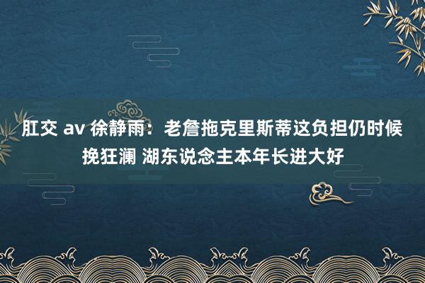 肛交 av 徐静雨：老詹拖克里斯蒂这负担仍时候挽狂澜 湖东说念主本年长进大好