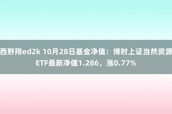 西野翔ed2k 10月28日基金净值：博时上证当然资源ETF最新净值1.286，涨0.77%