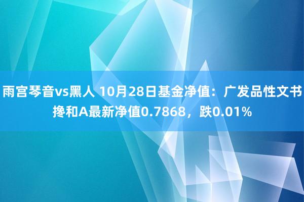 雨宫琴音vs黑人 10月28日基金净值：广发品性文书搀和A最新净值0.7868，跌0.01%