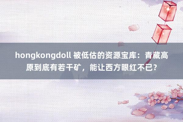 hongkongdoll 被低估的资源宝库：青藏高原到底有若干矿，能让西方眼红不已？