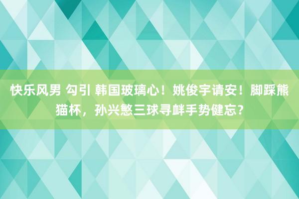 快乐风男 勾引 韩国玻璃心！姚俊宇请安！脚踩熊猫杯，孙兴慜三球寻衅手势健忘？