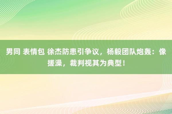 男同 表情包 徐杰防患引争议，杨毅团队炮轰：像搓澡，裁判视其为典型！