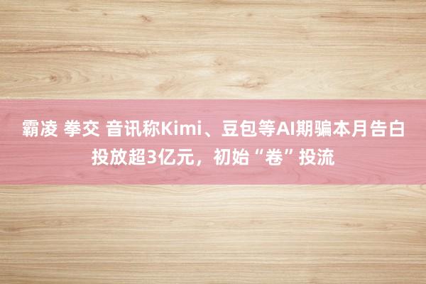 霸凌 拳交 音讯称Kimi、豆包等AI期骗本月告白投放超3亿元，初始“卷”投流