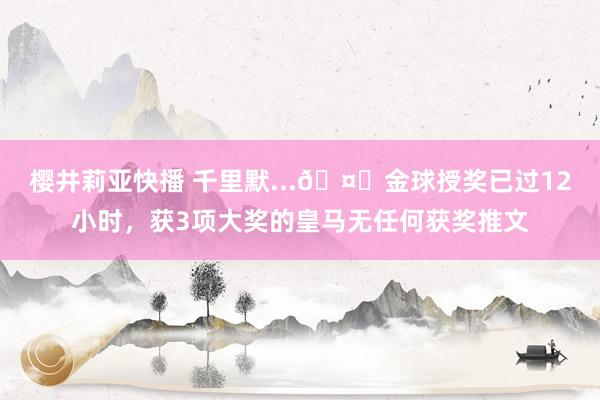 樱井莉亚快播 千里默...🤐金球授奖已过12小时，获3项大奖的皇马无任何获奖推文