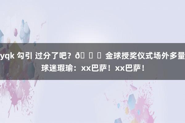 yqk 勾引 过分了吧？😅金球授奖仪式场外多量球迷瑕瑜：xx巴萨！xx巴萨！