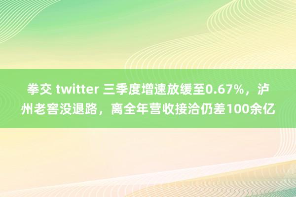 拳交 twitter 三季度增速放缓至0.67%，泸州老窖没退路，离全年营收接洽仍差100余亿