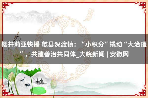 樱井莉亚快播 歙县深渡镇：“小积分”撬动“大治理”，共建善治共同体_大皖新闻 | 安徽网