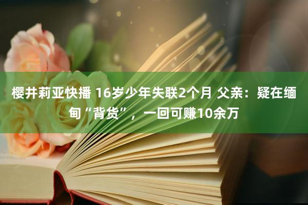 樱井莉亚快播 16岁少年失联2个月 父亲：疑在缅甸“背货”，一回可赚10余万