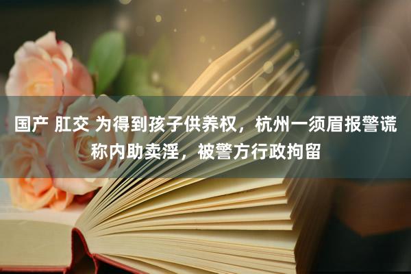 国产 肛交 为得到孩子供养权，杭州一须眉报警谎称内助卖淫，被警方行政拘留