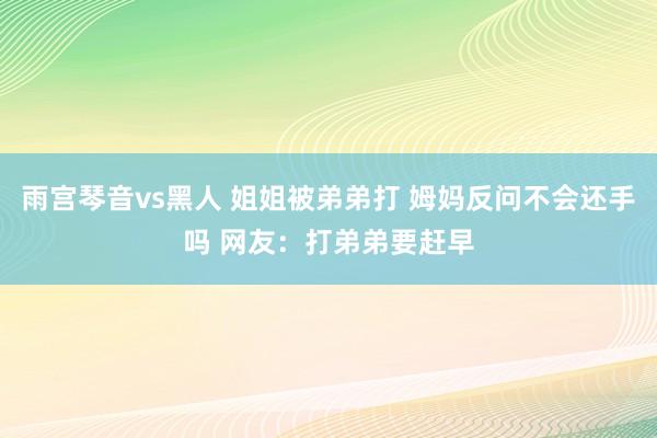 雨宫琴音vs黑人 姐姐被弟弟打 姆妈反问不会还手吗 网友：打弟弟要赶早