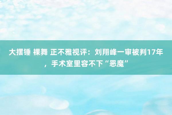 大摆锤 裸舞 正不雅视评：刘翔峰一审被判17年，手术室里容不下“恶魔”