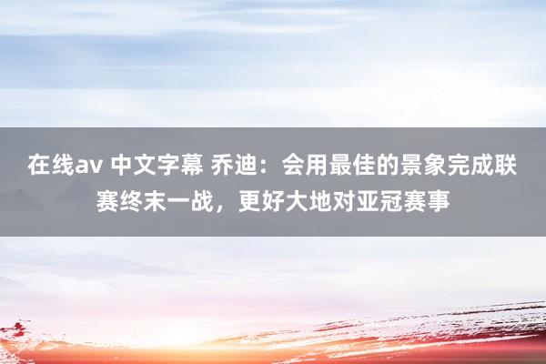 在线av 中文字幕 乔迪：会用最佳的景象完成联赛终末一战，更好大地对亚冠赛事