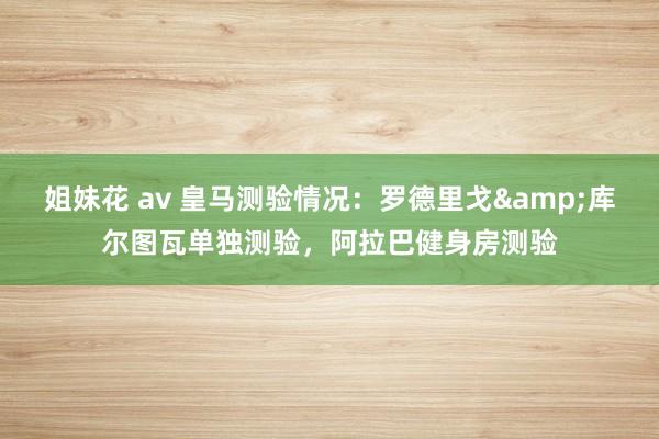 姐妹花 av 皇马测验情况：罗德里戈&库尔图瓦单独测验，阿拉巴健身房测验