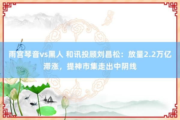 雨宫琴音vs黑人 和讯投顾刘昌松：放量2.2万亿滞涨，提神市集走出中阴线