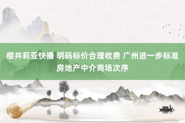 樱井莉亚快播 明码标价合理收费 广州进一步标准房地产中介商场次序