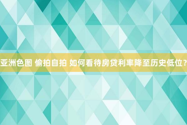 亚洲色图 偷拍自拍 如何看待房贷利率降至历史低位？