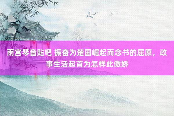 雨宫琴音贴吧 振奋为楚国崛起而念书的屈原，政事生活起首为怎样此傲娇